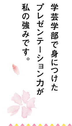 学芸学部で身につけたプレゼンテーション力が私の強みです。