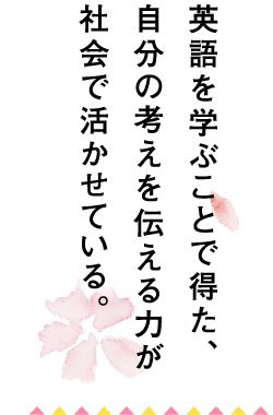 英語を学ぶことで得た、自分の考えを伝える力が社会で活かせている。