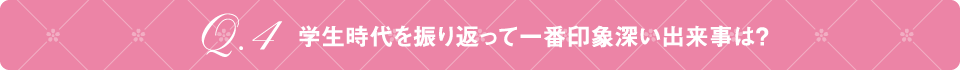 Q4 学生時代を振り返って一番印象深い出来事は？