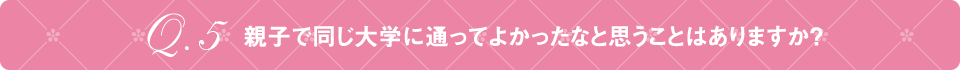 Q5 親子で同じ大学に通ってよかったなと思うことはありますか？