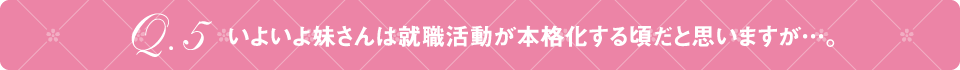 Q5 いよいよ妹さんは就職活動が本格化する頃だと思いますが…。