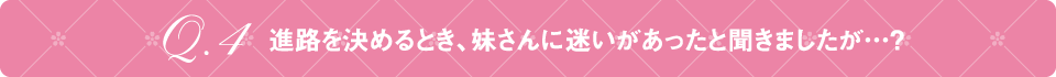 Q4 進路を決めるとき、妹さんに迷いがあったと聞きましたが…？