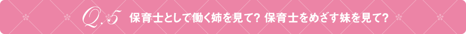 Q5 保育士として働く姉を見て？ 保育士をめざす妹を見て？