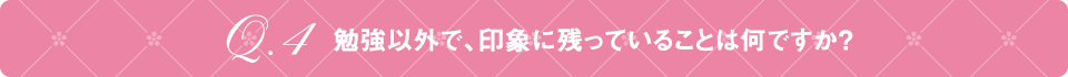 Q4 勉強以外で、印象に残っていることは何ですか？