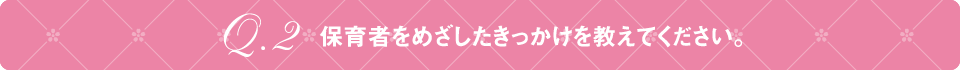 Q2 保育者をめざしたきっかけを教えてください。