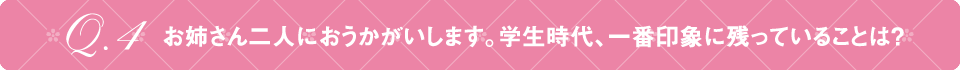 Q4 お姉さん二人におうかがいします。学生時代、一番印象に残っていることは？