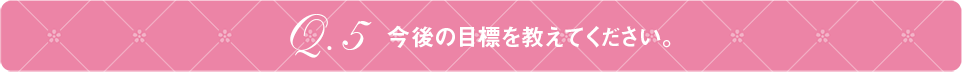 Q5 今後の目標を教えてください。